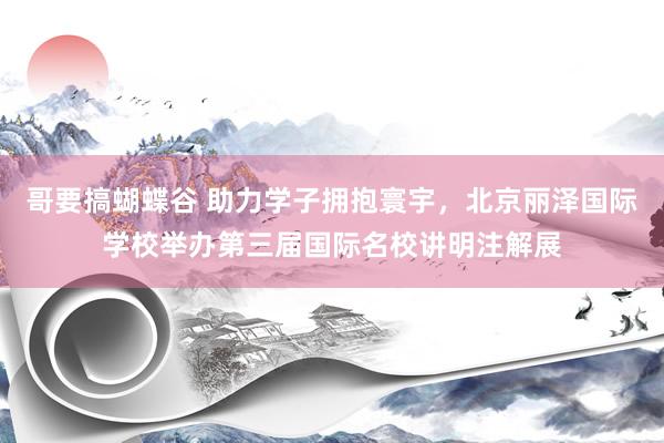 哥要搞蝴蝶谷 助力学子拥抱寰宇，北京丽泽国际学校举办第三届国际名校讲明注解展