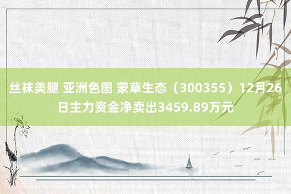 丝袜美腿 亚洲色图 蒙草生态（300355）12月26日主力资金净卖出3459.89万元