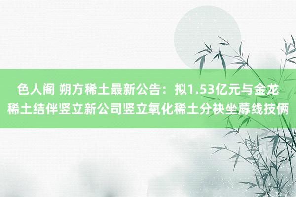 色人阁 朔方稀土最新公告：拟1.53亿元与金龙稀土结伴竖立新公司竖立氧化稀土分袂坐蓐线技俩