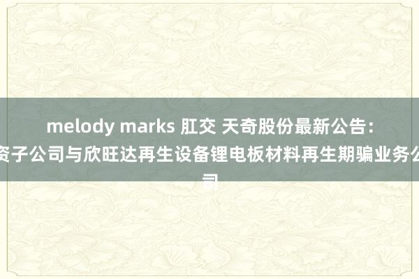 melody marks 肛交 天奇股份最新公告：全资子公司与欣旺达再生设备锂电板材料再生期骗业务公司