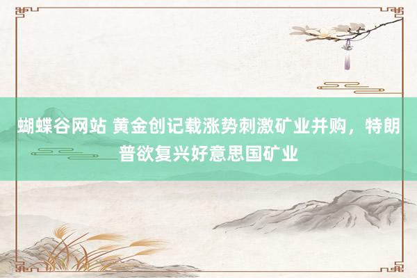 蝴蝶谷网站 黄金创记载涨势刺激矿业并购，特朗普欲复兴好意思国矿业