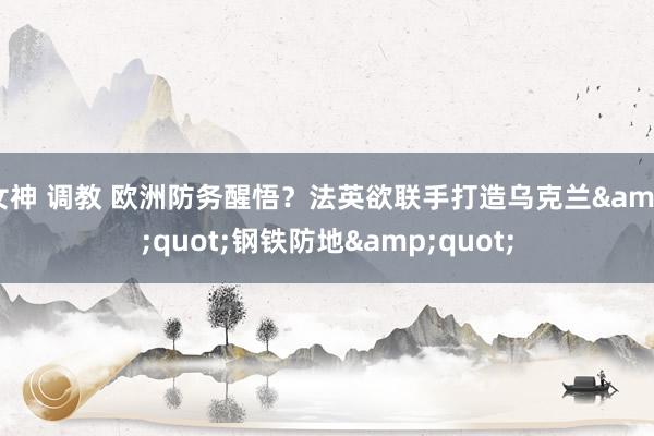 女神 调教 欧洲防务醒悟？法英欲联手打造乌克兰&quot;钢铁防地&quot;