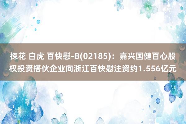 探花 白虎 百快慰-B(02185)：嘉兴国健百心股权投资搭伙企业向浙江百快慰注资约1.556亿元