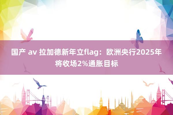 国产 av 拉加德新年立flag：欧洲央行2025年将收场2%通胀目标