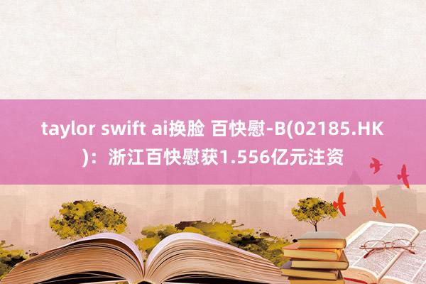 taylor swift ai换脸 百快慰-B(02185.HK)：浙江百快慰获1.556亿元注资