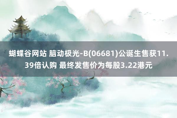 蝴蝶谷网站 脑动极光-B(06681)公诞生售获11.39倍认购 最终发售价为每股3.22港元