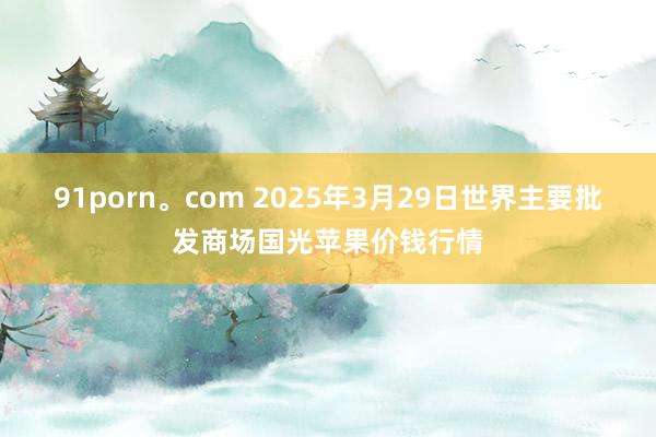 91porn。com 2025年3月29日世界主要批发商场国光苹果价钱行情