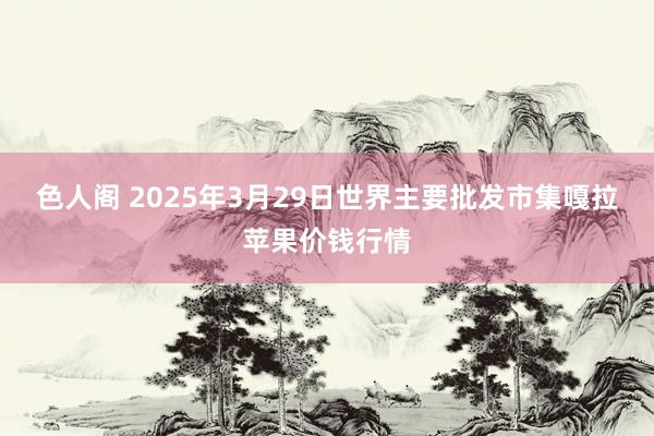 色人阁 2025年3月29日世界主要批发市集嘎拉苹果价钱行情