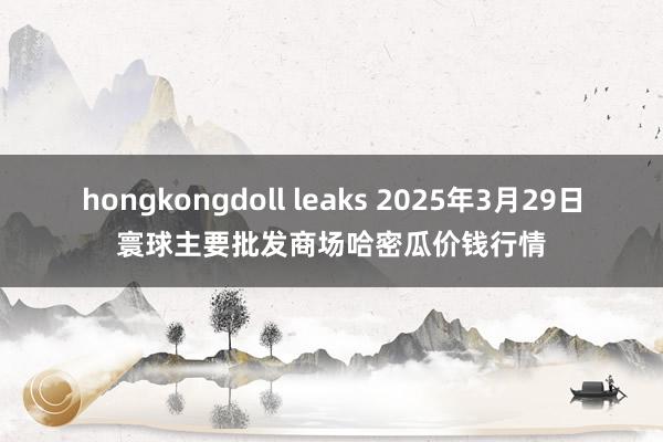 hongkongdoll leaks 2025年3月29日寰球主要批发商场哈密瓜价钱行情