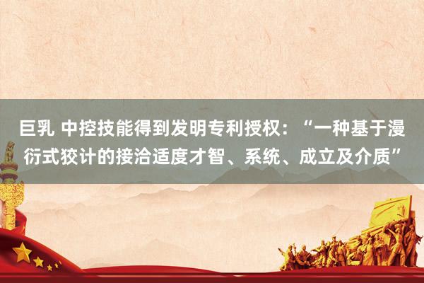 巨乳 中控技能得到发明专利授权：“一种基于漫衍式狡计的接洽适度才智、系统、成立及介质”