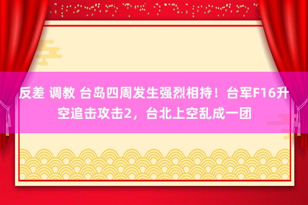 反差 调教 台岛四周发生强烈相持！台军F16升空追击攻击2，台北上空乱成一团