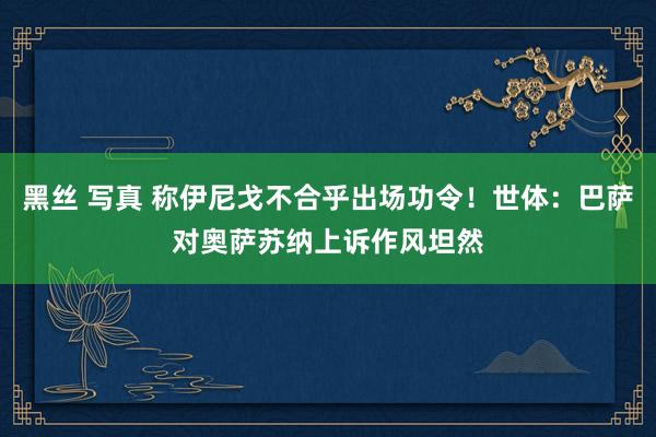 黑丝 写真 称伊尼戈不合乎出场功令！世体：巴萨对奥萨苏纳上诉作风坦然