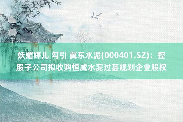 妖媚婷儿 勾引 冀东水泥(000401.SZ)：控股子公司拟收购恒威水泥过甚规划企业股权