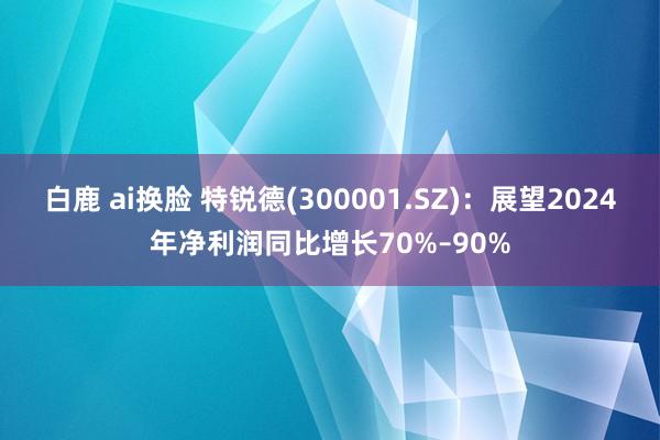 白鹿 ai换脸 特锐德(300001.SZ)：展望2024年净利润同比增长70%–90%