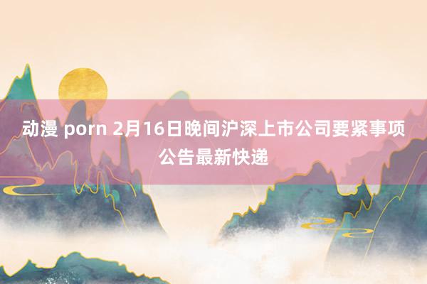 动漫 porn 2月16日晚间沪深上市公司要紧事项公告最新快递
