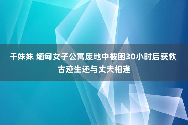 干妹妹 缅甸女子公寓废地中被困30小时后获救 古迹生还与丈夫相逢