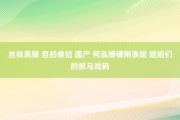 丝袜美腿 自拍偷拍 国产 何泓姗硬刚浪姐 姐姐们的抓马戏码