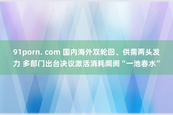 91porn. com 国内海外双轮回、供需两头发力 多部门出台决议激活消耗阛阓“一池春水”