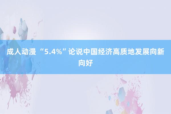 成人动漫 “5.4%”论说中国经济高质地发展向新向好