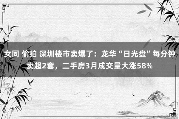 女同 偷拍 深圳楼市卖爆了：龙华“日光盘”每分钟卖超2套，二手房3月成交量大涨58%