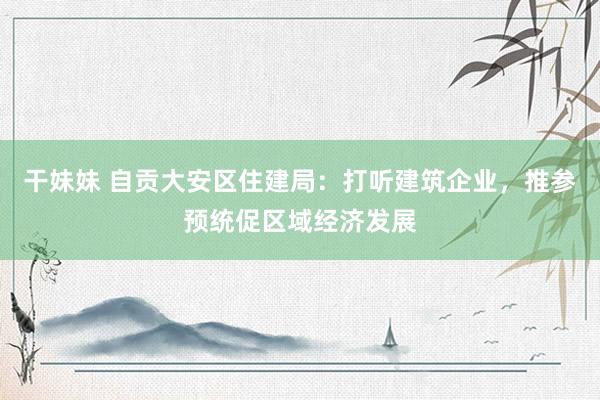 干妹妹 自贡大安区住建局：打听建筑企业，推参预统促区域经济发展