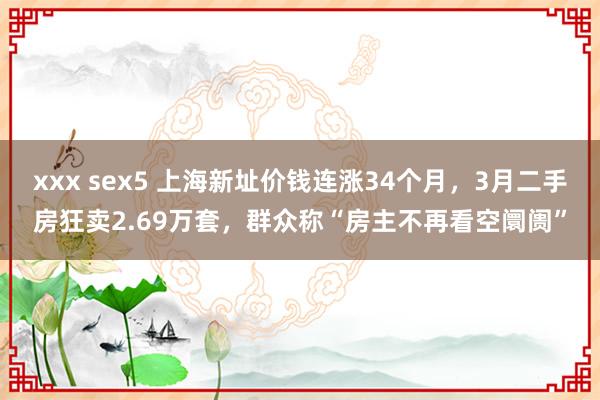 xxx sex5 上海新址价钱连涨34个月，3月二手房狂卖2.69万套，群众称“房主不再看空阛阓”