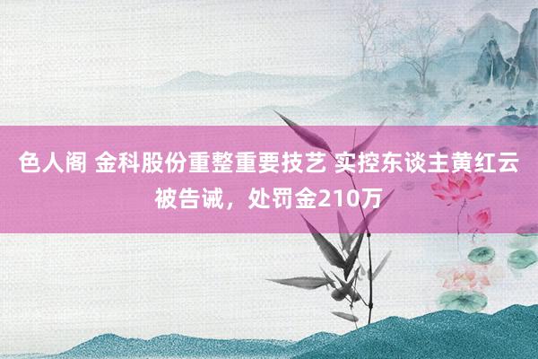 色人阁 金科股份重整重要技艺 实控东谈主黄红云被告诫，处罚金210万