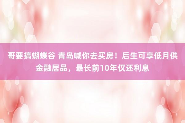 哥要搞蝴蝶谷 青岛喊你去买房！后生可享低月供金融居品，最长前10年仅还利息