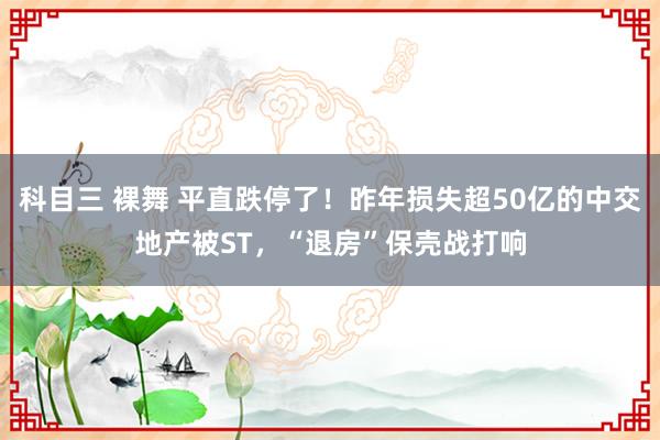 科目三 裸舞 平直跌停了！昨年损失超50亿的中交地产被ST，“退房”保壳战打响