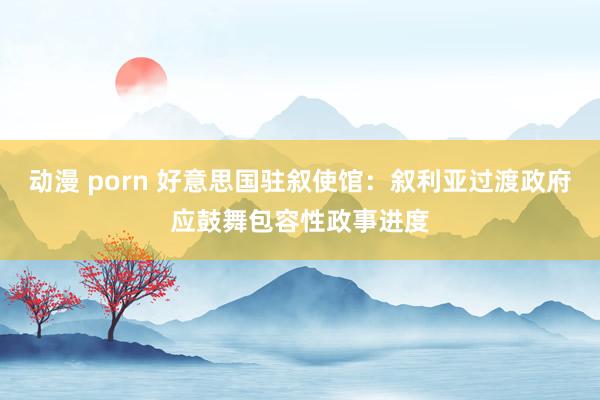 动漫 porn 好意思国驻叙使馆：叙利亚过渡政府应鼓舞包容性政事进度