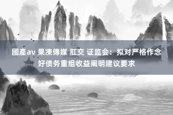 國產av 果凍傳媒 肛交 证监会：拟对严格作念好债务重组收益阐明建议要求