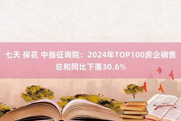 七天 探花 中指征询院：2024年TOP100房企销售总和同比下落30.6%
