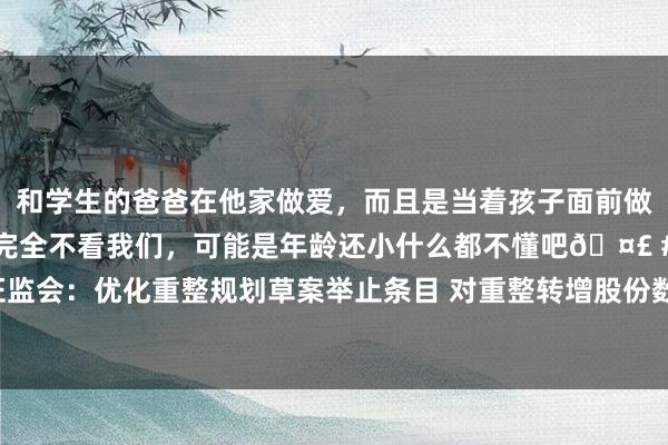 和学生的爸爸在他家做爱，而且是当着孩子面前做爱，太刺激了，孩子完全不看我们，可能是年龄还小什么都不懂吧🤣 #同城 #文爱 #自慰 证监会：优化重整规划草案举止条目 对重整转增股份数目进行规制 明确重整投资东说念主股份锁按时限