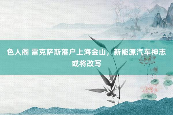 色人阁 雷克萨斯落户上海金山，新能源汽车神志或将改写