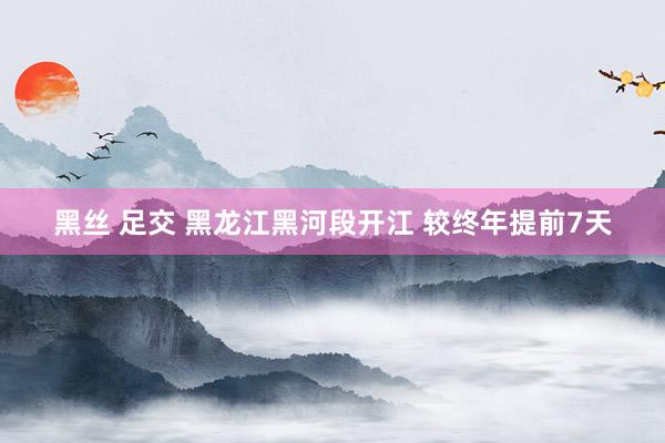 黑丝 足交 黑龙江黑河段开江 较终年提前7天