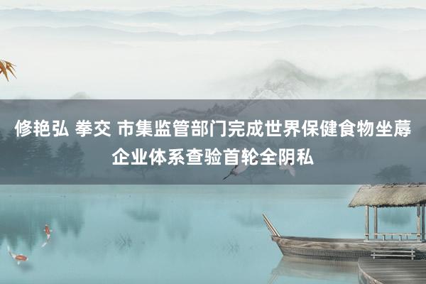 修艳弘 拳交 市集监管部门完成世界保健食物坐蓐企业体系查验首轮全阴私