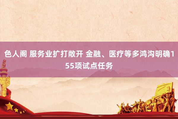 色人阁 服务业扩打敞开 金融、医疗等多鸿沟明确155项试点任务