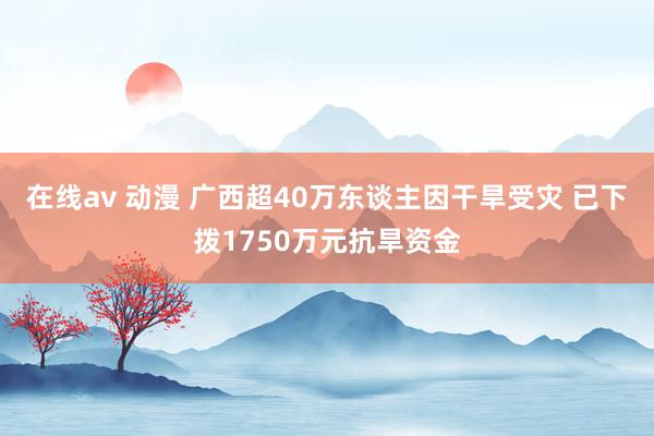 在线av 动漫 广西超40万东谈主因干旱受灾 已下拨1750万元抗旱资金