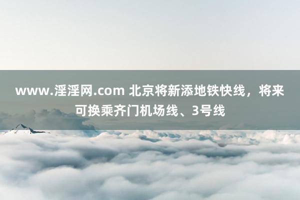 www.淫淫网.com 北京将新添地铁快线，将来可换乘齐门机场线、3号线