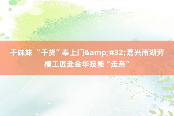 干妹妹 “干货”奉上门&#32;嘉兴南湖劳模工匠赴金华技能“走亲”