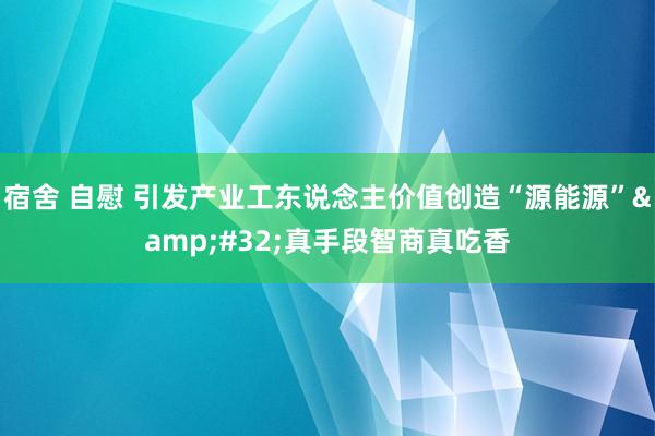 宿舍 自慰 引发产业工东说念主价值创造“源能源”&#32;真手段智商真吃香