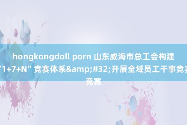 hongkongdoll porn 山东威海市总工会构建“1+7+N”竞赛体系&#32;开展全域员工干事竞赛