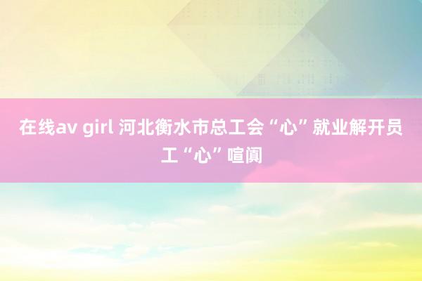 在线av girl 河北衡水市总工会“心”就业解开员工“心”喧阗