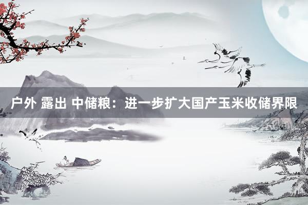 户外 露出 中储粮：进一步扩大国产玉米收储界限