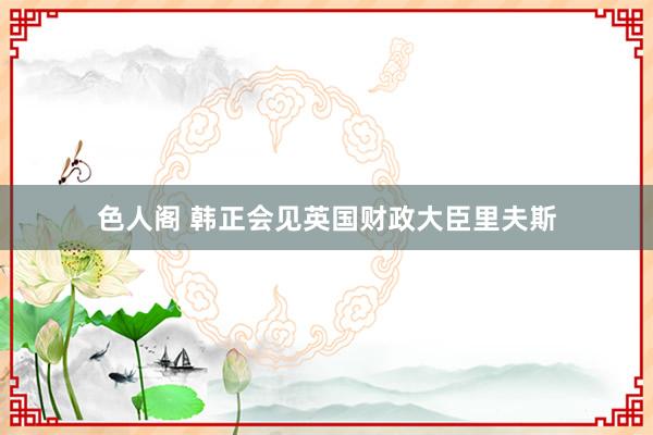 色人阁 韩正会见英国财政大臣里夫斯