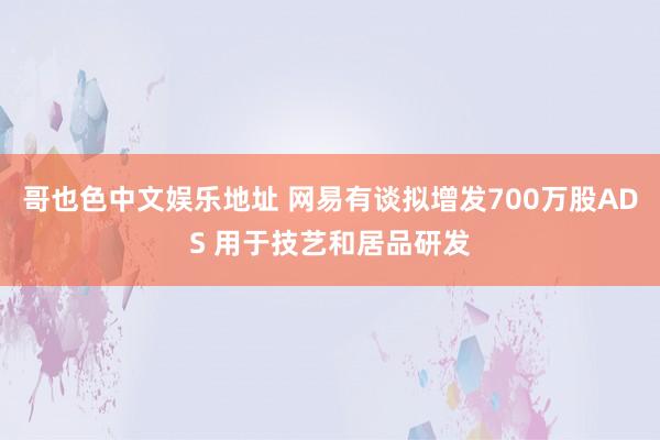 哥也色中文娱乐地址 网易有谈拟增发700万股ADS 用于技艺和居品研发