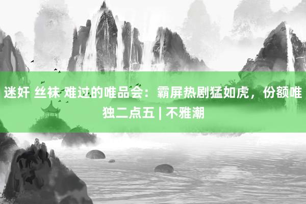 迷奸 丝袜 难过的唯品会：霸屏热剧猛如虎，份额唯独二点五 | 不雅潮