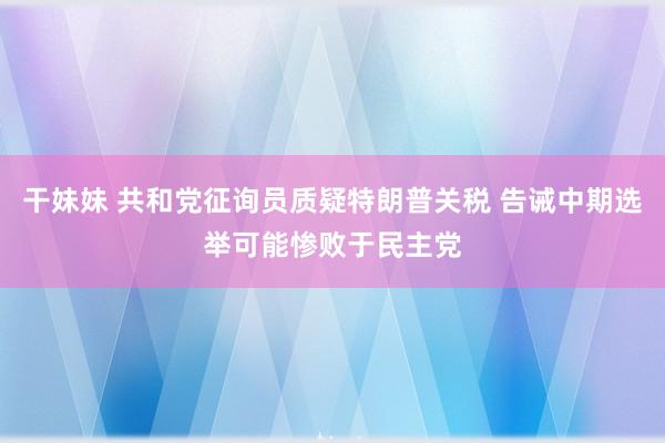 干妹妹 共和党征询员质疑特朗普关税 告诫中期选举可能惨败于民主党