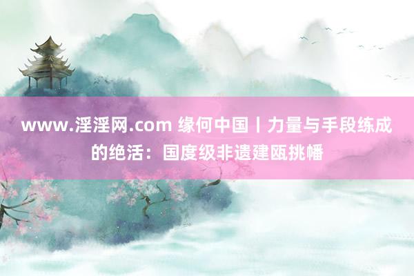 www.淫淫网.com 缘何中国丨力量与手段练成的绝活：国度级非遗建瓯挑幡