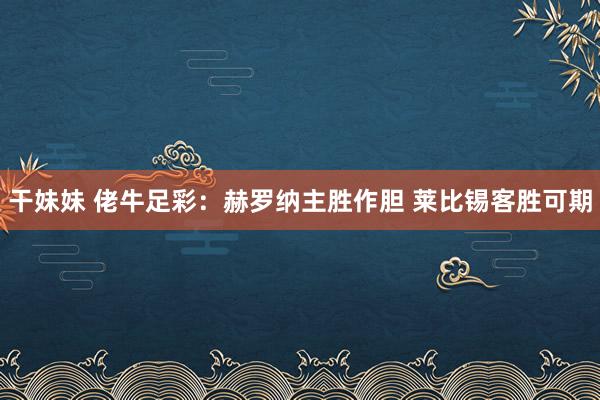 干妹妹 佬牛足彩：赫罗纳主胜作胆 莱比锡客胜可期
